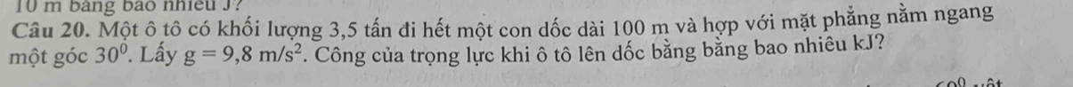 10 m bang bao nhieu J? 
Câu 20. Một ô tô có khối lượng 3, 5 tấn đi hết một con dốc dài 100 m và hợp với mặt phẳng nằm ngang 
một góc 30°. Lấy g=9,8m/s^2 *. Công của trọng lực khi ô tô lên dốc bằng bằng bao nhiêu kJ?