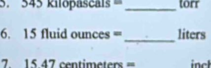 545 kilopascals = _ torr
6. 15 fluid ounces = _ liters
7. 15.47 centimeters = inch