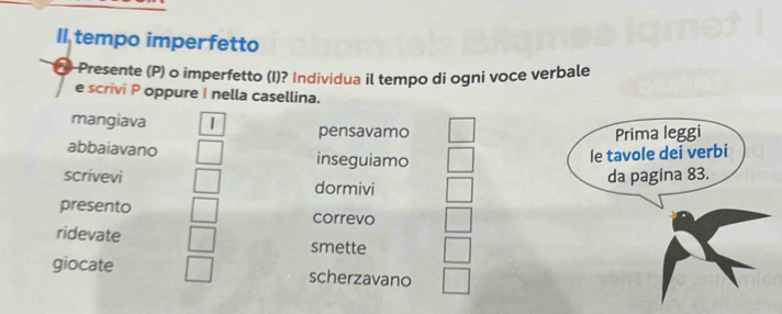 Il tempo imperfetto
Presente (P) o imperfetto (I)? Individua il tempo di ogni voce verbale
e scrivi P oppure I nella casellina.
mangiava | pensavamo
abbaiavano inseguiamo
scrivevi dormivi
presento correvo
ridevate smette
giocate scherzavano