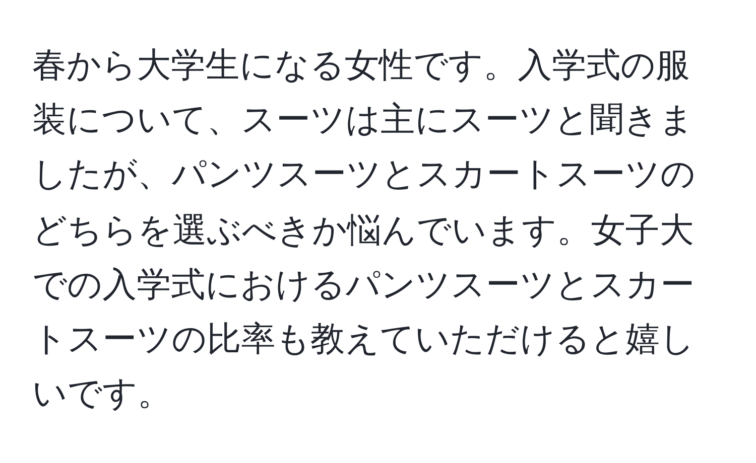 春から大学生になる女性です。入学式の服装について、スーツは主にスーツと聞きましたが、パンツスーツとスカートスーツのどちらを選ぶべきか悩んでいます。女子大での入学式におけるパンツスーツとスカートスーツの比率も教えていただけると嬉しいです。