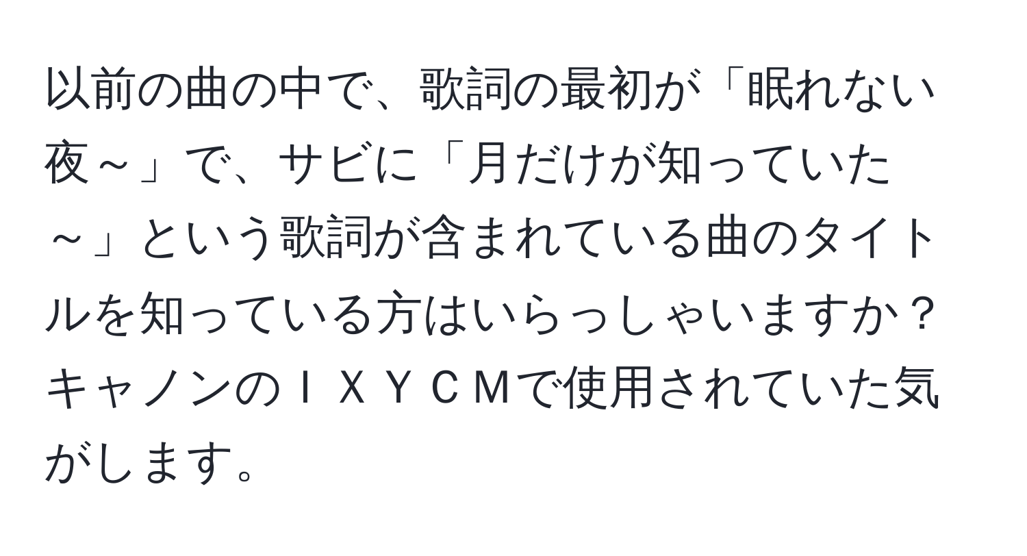 以前の曲の中で、歌詞の最初が「眠れない夜～」で、サビに「月だけが知っていた～」という歌詞が含まれている曲のタイトルを知っている方はいらっしゃいますか？キャノンのＩＸＹＣＭで使用されていた気がします。