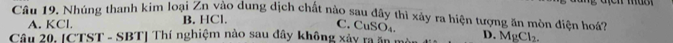 Nhúng thanh kim loại Zn vào dung dịch chất nào sau đây thì xảy ra hiện tượng ăn mòn điện hoá?
A. KCl. B. HCl.
C. CuSO₄. D. MgCl₂.
Câu 20. [CTST - SBT] Thí nghiệm nào sau đây không xảy ra ăn :