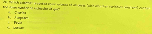 Which scientist proposed equal volumes of all gases (with all other variables constant) contain
the same number of molecules of gas?
a. Charles
b. Avogadro
c. Boyle
d. Lussac