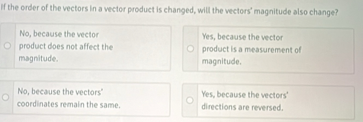 If the order of the vectors in a vector product is changed, will the vectors’ magnitude also change?
No, because the vector Yes, because the vector
product does not affect the product is a measurement of
magnitude. magnitude.
No, because the vectors’ Yes, because the vectors'
coordinates remain the same. directions are reversed.