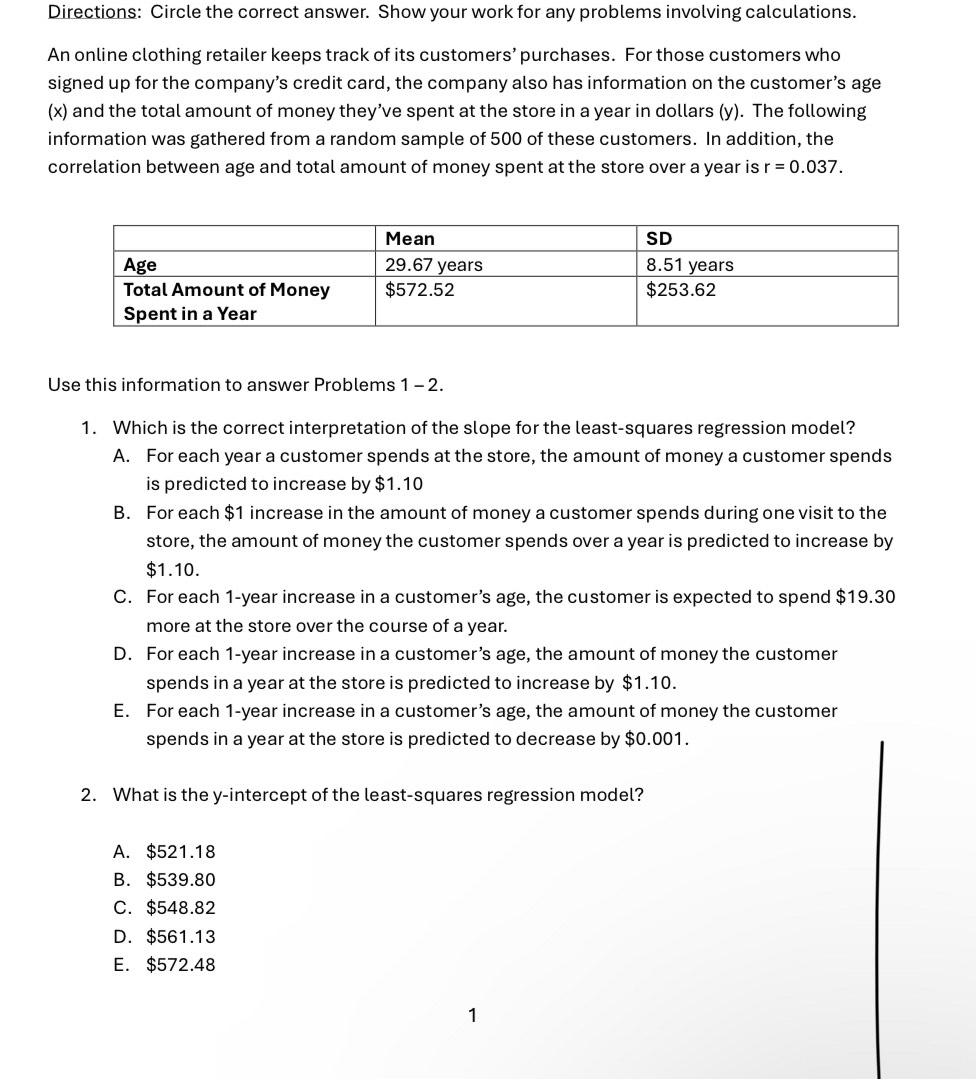 Directions: Circle the correct answer. Show your work for any problems involving calculations.
An online clothing retailer keeps track of its customers’ purchases. For those customers who
signed up for the company’s credit card, the company also has information on the customer’s age
(x) and the total amount of money they’ve spent at the store in a year in dollars (y). The following
information was gathered from a random sample of 500 of these customers. In addition, the
correlation between age and total amount of money spent at the store over a year is r=0.037. 
Use this information to answer Problems 1 - 2.
1. Which is the correct interpretation of the slope for the least-squares regression model?
A. For each year a customer spends at the store, the amount of money a customer spends
is predicted to increase by $1.10
B. For each $1 increase in the amount of money a customer spends during one visit to the
store, the amount of money the customer spends over a year is predicted to increase by
$1.10.
C. For each 1-year increase in a customer’s age, the customer is expected to spend $19.30
more at the store over the course of a year.
D. For each 1-year increase in a customer’s age, the amount of money the customer
spends in a year at the store is predicted to increase by $1.10.
E. For each 1-year increase in a customer’s age, the amount of money the customer
spends in a year at the store is predicted to decrease by $0.001.
2. What is the y-intercept of the least-squares regression model?
A. $521.18
B. $539.80
C. $548.82
D. $561.13
E. $572.48
1