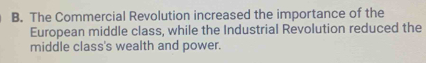 B. The Commercial Revolution increased the importance of the
European middle class, while the Industrial Revolution reduced the
middle class's wealth and power.