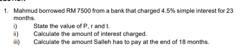 Mahmud borrowed RM 7500 from a bank that charged 4.5% simple interest for 23
months. 
i) State the value of P, r and t. 
ii) Calculate the amount of interest charged. 
iii) Calculate the amount Salleh has to pay at the end of 18 months.