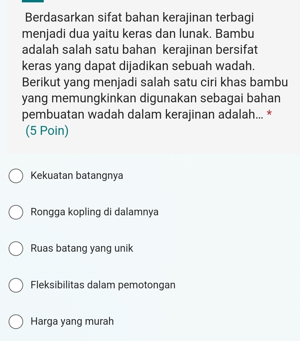 Berdasarkan sifat bahan kerajinan terbagi
menjadi dua yaitu keras dan lunak. Bambu
adalah salah satu bahan kerajinan bersifat
keras yang dapat dijadikan sebuah wadah.
Berikut yang menjadi salah satu ciri khas bambu
yang memungkinkan digunakan sebagai bahan
pembuatan wadah dalam kerajinan adalah... *
(5 Poin)
Kekuatan batangnya
Rongga kopling di dalamnya
Ruas batang yang unik
Fleksibilitas dalam pemotongan
Harga yang murah