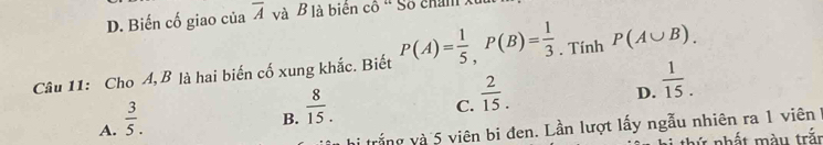 D. Biến cố giao của overline A và B là biên cô ' Số chan xu
Câu 11: Cho A, B là hai biến cố xung khắc. Biết P(A)= 1/5 , P(B)= 1/3  , Tính P(A∪ B).
C.  2/15 .
D.  1/15 .
A.  3/5 .
B.  8/15 . 
trắng và 5 viên bi đen. Lần lượt lấy ngẫu nhiên ra 1 viên 
hứ nhất màu trất