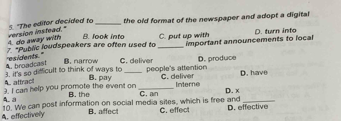 "The editor decided to_ the old format of the newspaper and adopt a digital
B. look into C. put up with D. turn into
A. do away with version instead."
7 "Public loudspeakers are often used to _important announcements to local
residents."
A. broadcast B. narrow C. deliver D. produce
3. it's so difficult to think of ways to people's attention
B. pay
A. attract _C. deliver D. have
3. I can help you promote the event on _Interne
B. the C. an
A. a D. x
10. We can post information on social media sites, which is free and_
A. effectively B. affect C. effect D. effective