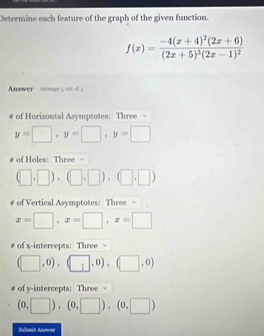 Determine each feature of the graph of the given function.
f(x)=frac -4(x+4)^2(2x+6)(2x+5)^3(2x-1)^2
Answer Attempt 5 out of 5 
# of Horizontal Asymptotes: Three √
y=□ , y=□ , y=□
# of Holes: Three √
(□ ,□ ),(□ ,□ ),(□ ,□ )
# of Vertical Asymptotes: Three
x=□ , x=□ , x=□
# of x-intercepts: Three √
(□ ,0),(□ ,0),(□ ,0)
of y-intercepts: Three √
(0,□ ),(0,□ ),(0,□ )
Submit Answer