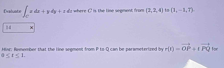 Evaluate ∈t _Cxdx+ydy+zdz where C is the line segment from (2,2,4) to (1,-1,7). 
14 × 
Hint: Remember that the line segment from P to Q can be parameterized by r(t)=vector OP+tvector PQ for
0≤ t≤ 1.