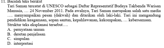 Bacalah teks berıkut
Tari Saman tercatat di UNESCO sebagai Daftar Representatif Budaya Takbenda Warisan
Manusia, … 24 November 2011. Pada awalnya, Tari Saman merupakan salah satu media
….. menyampaikan pesan (dakwah) dan ditarikan oleh laki-laki. Tari ini mengandung
pendidikan keagamaan, sopan santun, kepahlawanan, kekompakan, … kebersamaan.
Struktur teks eksplanasi tersebut…
A. pernyataan umum
B. deretan penjelasan
C. simpulan
D. interpretasi