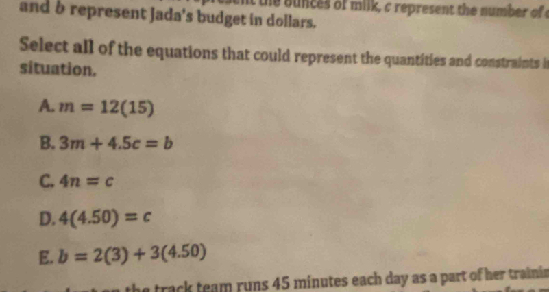 the bunces of milk, c represent the number of 
and b represent Jada's budget in dollars.
Select all of the equations that could represent the quantities and constraints i
situation.
A. m=12(15)
B. 3m+4.5c=b
C. 4n=c
D. 4(4.50)=c
E. b=2(3)+3(4.50)
he track team runs 45 minutes each day as a part of her traini.