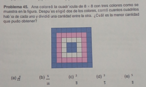 Problema 45. Ana coloreó la cuadr'ícula de 8* 8 con tres colores como se
muestra en la figura. Despu'es eligió dos de los colores, contó cuantos cuadritos
hab'a de cada uno y dividió una cantidad entre la otra. ¿Cuál es la menor cantidad
que pudo obtener?
(a)  4/15  (b)  5/16  (c)^3 (d) 3 (e) ^5
overline  5 B overline R