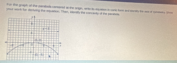 For the graph of the parabola centered at the origin, write its equation in conic form and identify the axis of symmetry. Showr
your work for deriving the equation. Then, identify the concavity of the parabola.