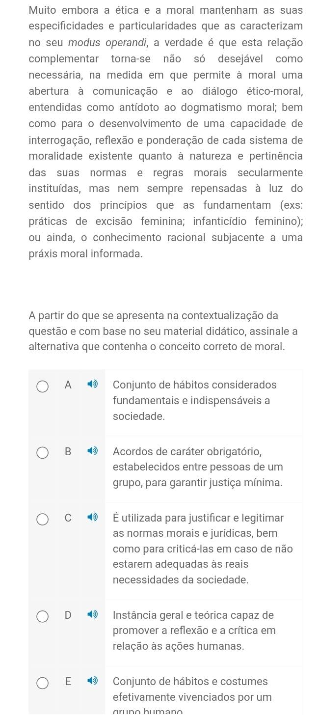 Muito embora a ética e a moral mantenham as suas
especificidades e particularidades que as caracterizam
no seu modus operandi, a verdade é que esta relação
complementar torna-se não só desejável como
necessária, na medida em que permite à moral uma
abertura à comunicação e ao diálogo ético-moral,
entendidas como antídoto ao dogmatismo moral; bem
como para o desenvolvimento de uma capacidade de
interrogação, reflexão e ponderação de cada sistema de
moralidade existente quanto à natureza e pertinência
das suas normas e regras morais secularmente
instituídas, mas nem sempre repensadas à luz do
sentido dos princípios que as fundamentam (exs:
práticas de excisão feminina; infanticídio feminino);
ou ainda, o conhecimento racional subjacente a uma
práxis moral informada.
A partir do que se apresenta na contextualização da
questão e com base no seu material didático, assinale a
alternativa que contenha o conceito correto de moral.
A Conjunto de hábitos considerados
fundamentais e indispensáveis a
sociedade.
B  Acordos de caráter obrigatório,
estabelecidos entre pessoas de um
grupo, para garantir justiça mínima.
C É utilizada para justificar e legitimar
as normas morais e jurídicas, bem
como para criticá-las em caso de não
estarem adequadas às reais
necessidades da sociedade.
D  Instância geral e teórica capaz de
promover a reflexão e a crítica em
relação às ações humanas.
E Conjunto de hábitos e costumes
efetivamente vivenciados por um
gruno humano