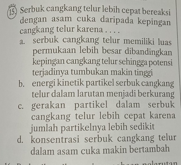 Serbuk cangkang telur lebih cepat bereaksi
dengan asam cuka daripada kepingan
cangkang telur karena . . . .
a. serbuk cangkang telur memiliki luas
permukaan lebih besar dibandingkan
kepingan cangkang telur sehingga potensi
terjadinya tumbukan makin tinggi
b. energi kinetik partikel serbuk cangkang
telur dalam larutan menjadi berkurang
c. gerakan partikel dalam serbuk
cangkang telur lebih cepat karena
jumlah partikelnya lebih sedikit
d. konsentrasi serbuk cangkang telur
dalam asam cuka makin bertambah