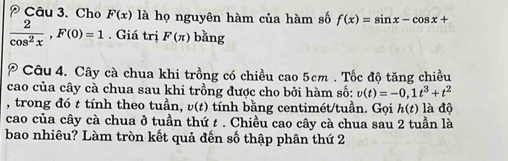 Cho F(x) là họ nguyên hàm của hàm số f(x)=sin x-cos x+
 2/cos^2x , F(0)=1. Giá trị F(π ) bằng 
P Câu 4. Cây cà chua khi trồng có chiều cao 5cm. Tốc độ tăng chiều 
cao của cây cà chua sau khi trồng được cho bởi hàm số: v(t)=-0, 1t^3+t^2
, trong đó t tính theo tuần, v(t) tính bằng centimét/tuần. Gọi h(t) là độ 
cao của cây cà chua ở tuần thứ t. Chiều cao cây cà chua sau 2 tuần là 
bao nhiêu? Làm tròn kết quả đến số thập phân thứ 2