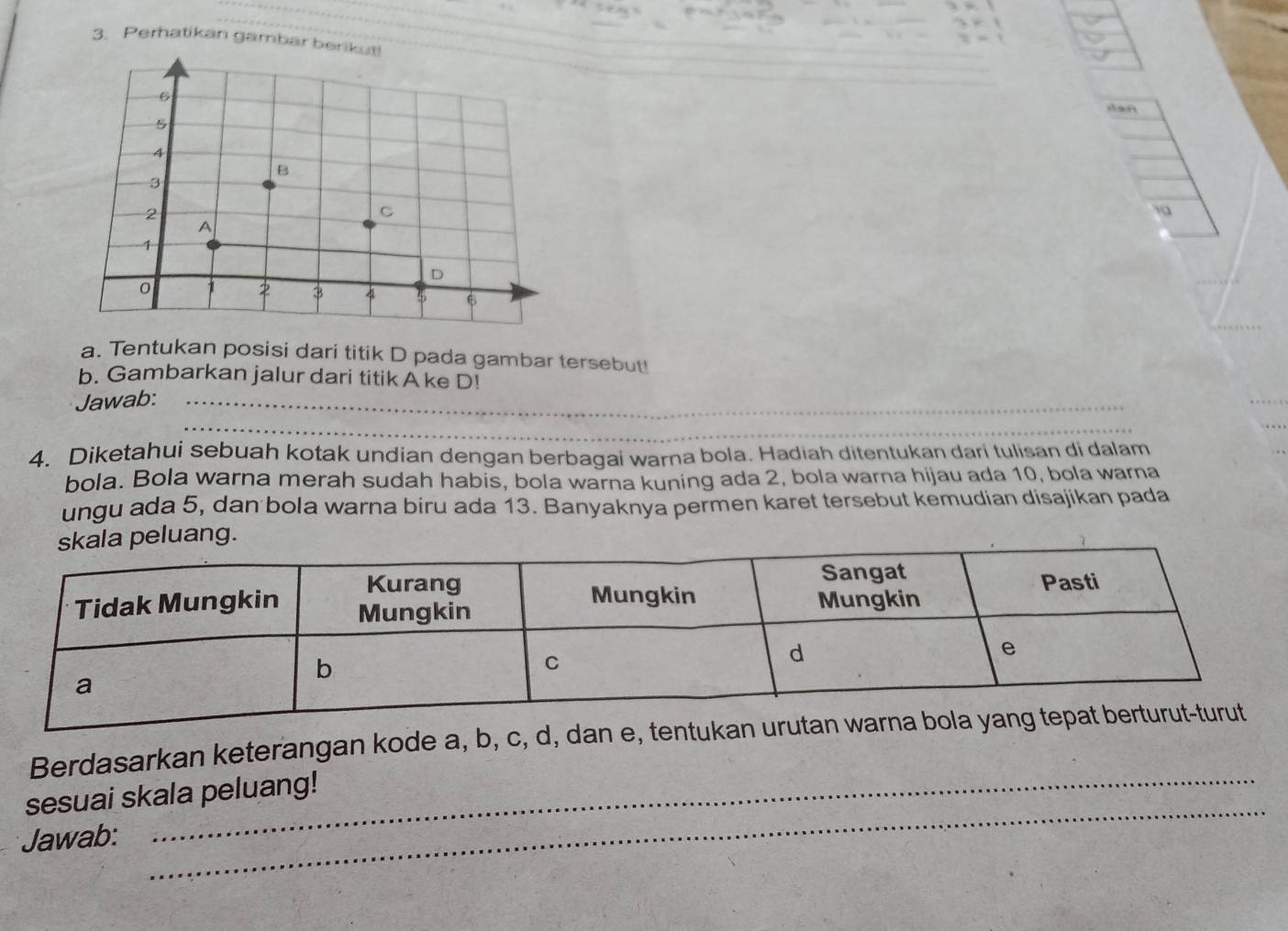 Perhatikan gambar b 
dan 
a. Tentukan posisi dari titik D pada gambar tersebut! 
b. Gambarkan jalur dari titik A ke D! 
Jawab:_ 
_ 
4. Diketahui sebuah kotak undian dengan berbagai warna bola. Hadiah ditentukan dari tulisan di dalam 
bola. Bola warna merah sudah habis, bola warna kuning ada 2, bola warna hijau ada 10, bola warna 
ungu ada 5, dan bola warna biru ada 13. Banyaknya permen karet tersebut kemudian disajikan pada 
Berdasarkan keterangan kode a, b, c, d, dan e, tentukan urutan w
_ 
sesuai skala peluang! 
Jawab: