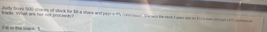 trade. What are her net proceeds? 
Judy buys 500 shares of stock for $8 a share and pays a 4% commission. She sells the stock 3 years later for $13 a share and pays a $75 commision per 
Fill in the blank: $ _