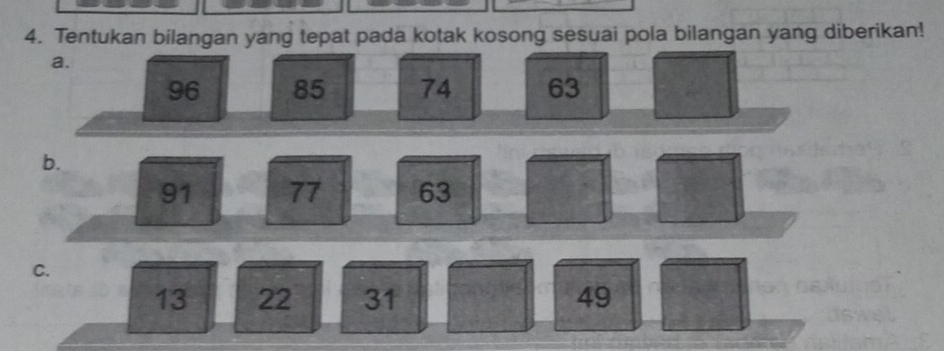 Tentukan bilangan yang tepat pada kotak kosong sesuai pola bilangan yang diberikan! 
a.
96 85 74 63
b.
91 77 63
C.
13 22 31 49