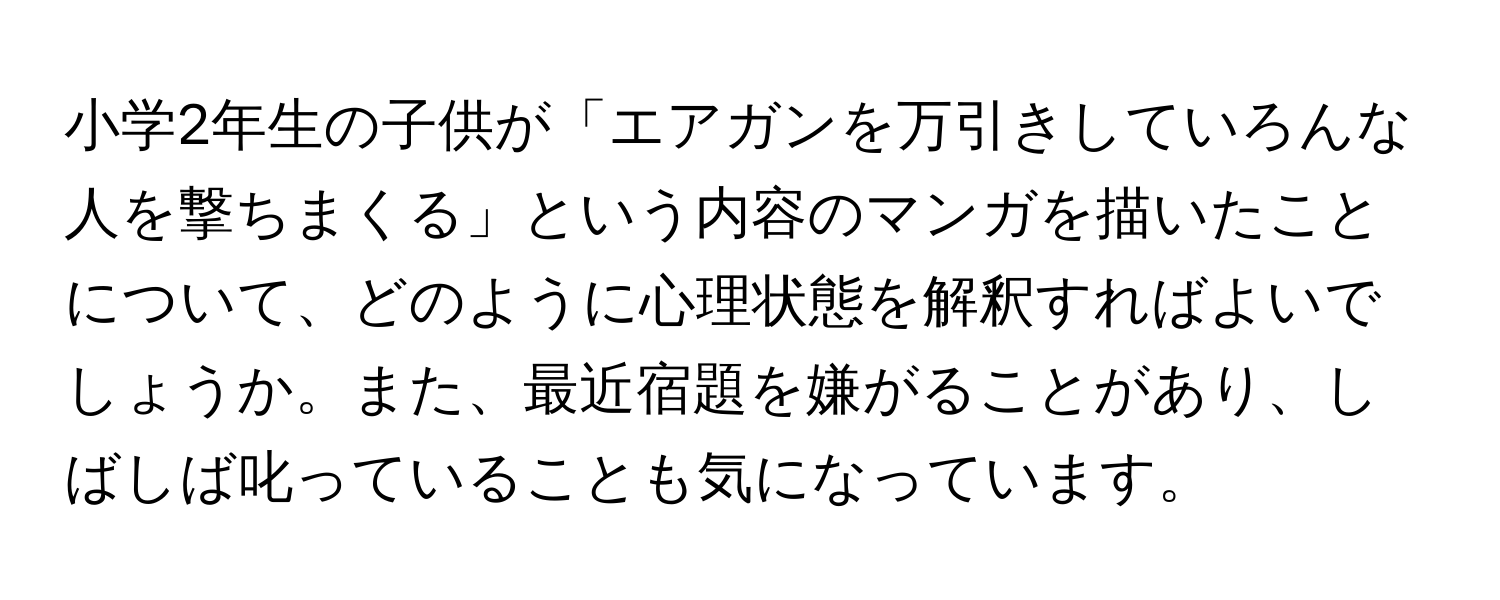 小学2年生の子供が「エアガンを万引きしていろんな人を撃ちまくる」という内容のマンガを描いたことについて、どのように心理状態を解釈すればよいでしょうか。また、最近宿題を嫌がることがあり、しばしば叱っていることも気になっています。