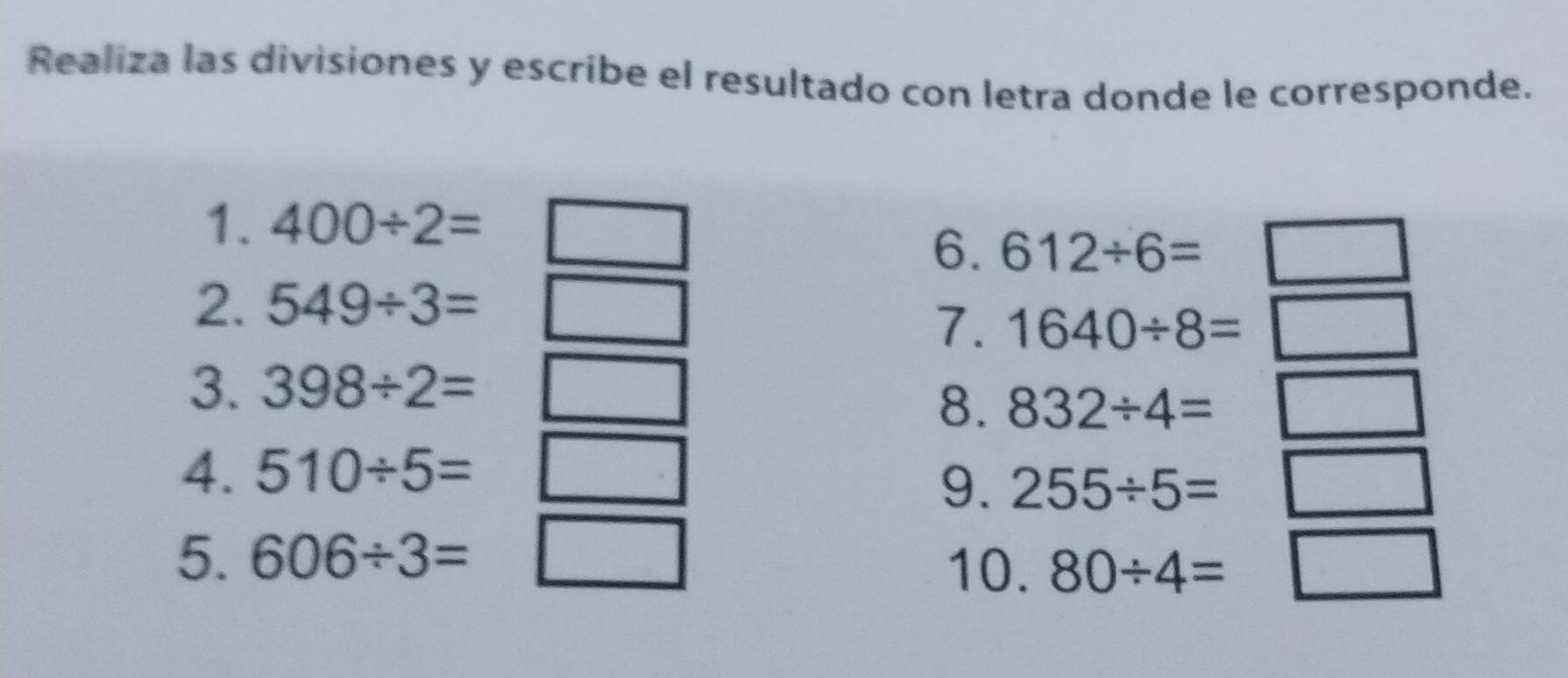 Realiza las divisiones y escribe el resultado con letra donde le corresponde. 
1. 400/ 2=
6. 612/ 6=□
2. 549/ 3=
7. 1640/ 8=□
3. 398/ 2=□ □  
8. 832/ 4=□
4. 
9. 255/ 5=□
5. 606/ 3= □
10. 80/ 4=□