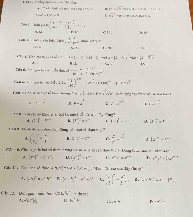 Khẳng định nào sau đây đúng :
A. a'" xác định với mọi forall a∈ R;forall n∈ N. B. a^(frac m)n=sqrt[n](a^m);forall a>0,a∈ R;m,n∈ Z,n≥ 2.
C. a°=1;forall a∈ R. D. sqrt[n](a^m)=a^(frac m)n;forall a∈ R;forall m,n∈ Z.
Câu 2. Tính giá tri( 1/16 )^-6.75+( 1/8 )^- 4/3  , ta được :
A.12 B.16. C.18 . D. 24 .
Câu 3. Tính giá trị biểu thức:  (6^(3+sqrt(5)))/2^(2+sqrt(5)).3^(1+sqrt(5))  được kết quả:
A.16. B. 18 . C. 20 . D.10 .
Câu 4. Tính giá trị của biểu thức A=(a+1)^-1+(b+1)^-1 với a=(2+sqrt(3))^-1 và b=(2-sqrt(3))^-1
A. 3. B. 2. C.1. D. 4.
Câu 5. Tính giá trị của biểu thức A=frac 2^2+5^(-3).5^410^(-3):10^(-2)-(0.25)^0.
Câu 6. Tính giá trị của biểu thức: ( 1/16 )^-0,75+0,25^(-frac 5)2+(0,04)^-1.5-(0,125)^- 2/3 .
Câu 7. Cho a là một số thực dương. Viết biểu thức P=a^(frac 3)5· sqrt[3](a^2) dưới dạng lũy thừa với số mũ hữu ti.
A. P=a^(frac 1)15. B. P=a^(frac 2)5. C. P=a^(-frac 1)15. D. P=a^(frac 19)15
Câu 8. Với các số thực a , b bất kì, mệnh đề nào sau đây đúng?
A. (3^a)^b=3^(a+b). B. (3^a)^b=3^(ab). C. (3^a)^b=3^(a-b). D. (3^a)^b=3^(a^b).
Câu 9. Mệnh đề nào dưới đây đúng với mọi số thực x, y ?
A. ( 2/3 )^x= 2^x/3 . B. 2^x.2^y=2^(x+y). C.  2^x/2^y =2^(frac x)y. D. (2^x)^y=2^(x+y).
Câu 10. Cho x, y là hai số thực dương và m, n là hai số thực tùy ý. Đằng thức nào sau đây sai?
A. (xy)^m=x^my^m. B. (x^m)^n=x^(mn). C. x^mx^n=x^(m+n). D. y'''y''=(xy)^m+n.
Câu 11. Cho các số thực a,b,alpha (a>b>0,alpha != 1). Mệnh đề nào sau đây đúng?
A. (ab)^a=a^ab^a. B. (a-b)^alpha =a^(alpha)-b^(alpha). C. ( a/b )^a= a^a/b^(-a) . D. (a+b)^a=a^a+b^a.
Câu 12. Đơn giản biểu thức sqrt(81a^4b^2) , ta được:
A. -9a^2|b|. B. 9a^2|b|. C. 9a^2b. D. 3a^2|b|.