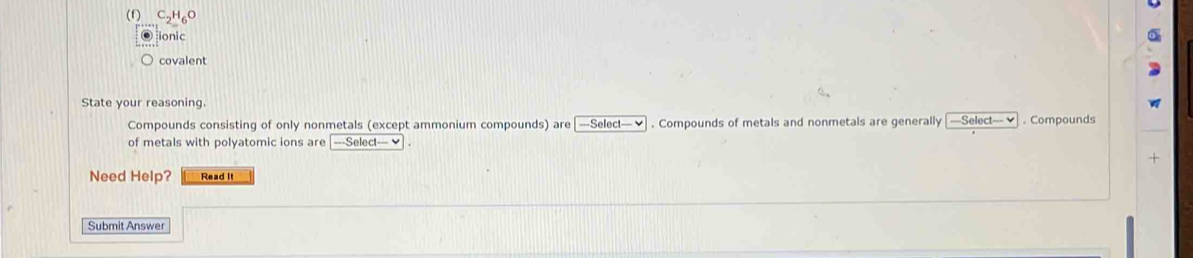 ionic 
covalent 
State your reasoning. 
Compounds consisting of only nonmetals (except ammonium compounds) are| ===Select== ✔ . Compounds of metals and nonmetals are generally —Select = . Compounds 
of metals with polyatomic ions are -Select-vee
Need Help? Read It 
Submit Answer