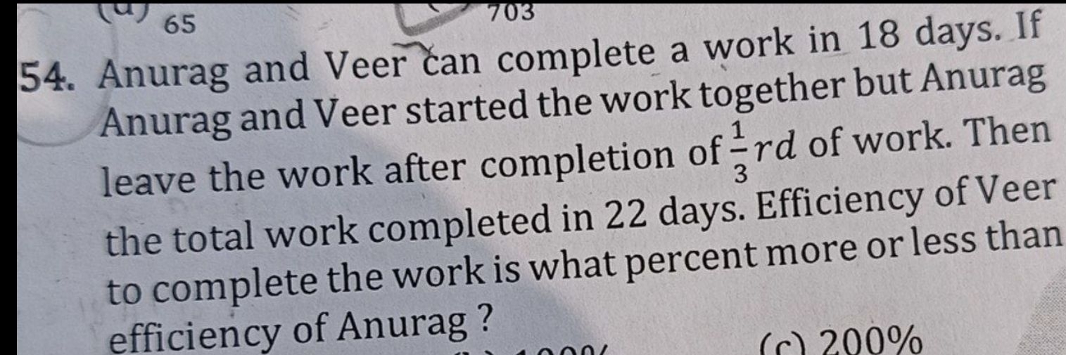 65
703
54. Anurag and Veer can complete a work in 18 days. If
Anurag and Veer started the work together but Anurag
leave the work after completion of  1/3 rd of work. Then
the total work completed in 22 days. Efficiency of Veer
to complete the work is what percent more or less than
efficiency of Anurag ?
(c) 200%