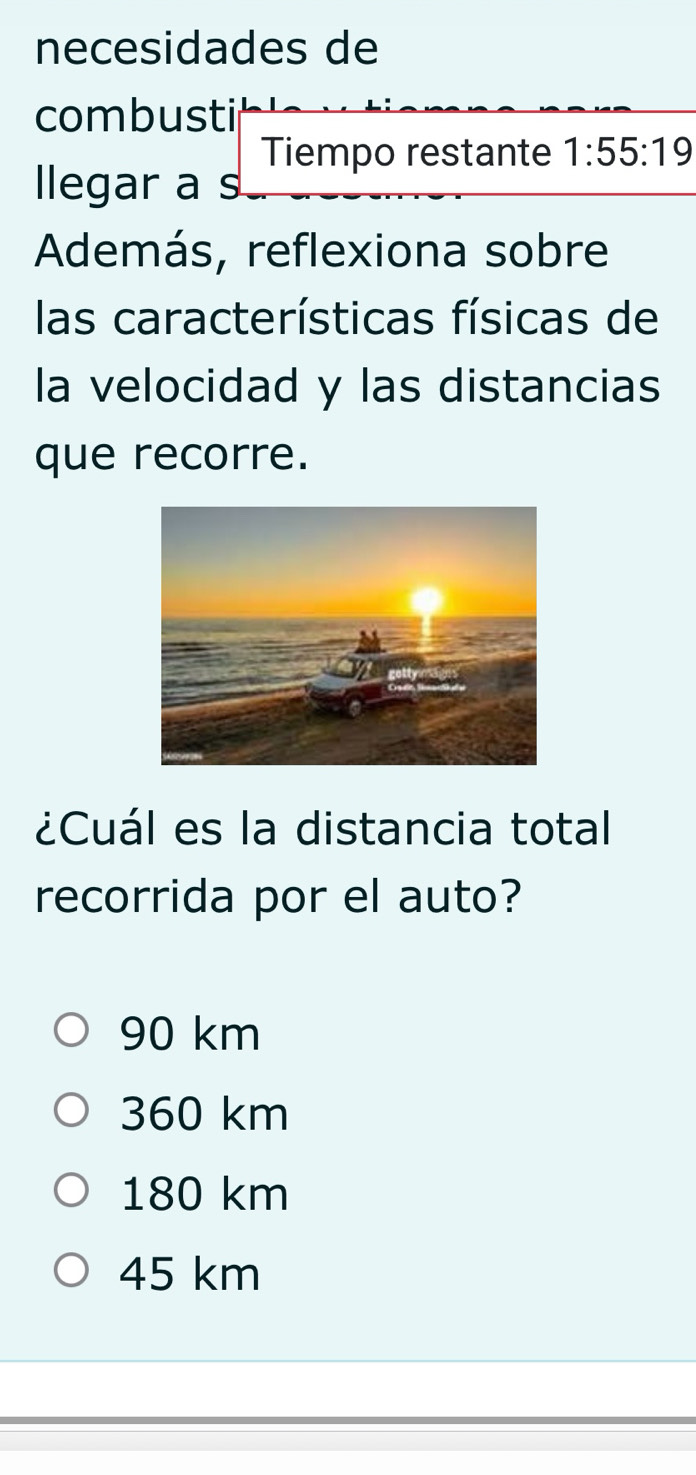 necesidades de
combusti
Tiempo restante 1:55:19
llegar a s
Además, reflexiona sobre
las características físicas de
la velocidad y las distancias
que recorre.
¿Cuál es la distancia total
recorrida por el auto?
90 km
360 km
180 km
45 km