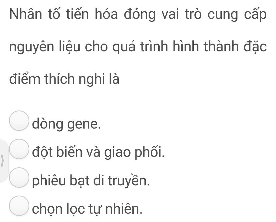 Nhân tố tiến hóa đóng vai trò cung cấp
nguyên liệu cho quá trình hình thành đặc
điểm thích nghi là
dòng gene.
đột biến và giao phối.
phiêu bạt di truyền.
chọn lọc tự nhiên.