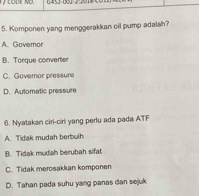 CODE NO. G452-002-2:2018-C012
5. Komponen yang menggerakkan oil pump adalah?
A. Governor
B. Torque converter
C. Governor pressure
D. Automatic pressure
6. Nyatakan ciri-ciri yang perlu ada pada ATF
A. Tidak mudah berbuih
B. Tidak mudah berubah sifat
C. Tidak merosakkan komponen
D. Tahan pada suhu yang panas dan sejuk