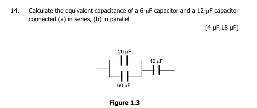 Calculate the equivalent capacitance of a 6-μF capacitor and a 12-μF capacitor 
connected (a) in series, (b) in parallel 
[ 4 μF, 18 μF ] 
Figure 1.3