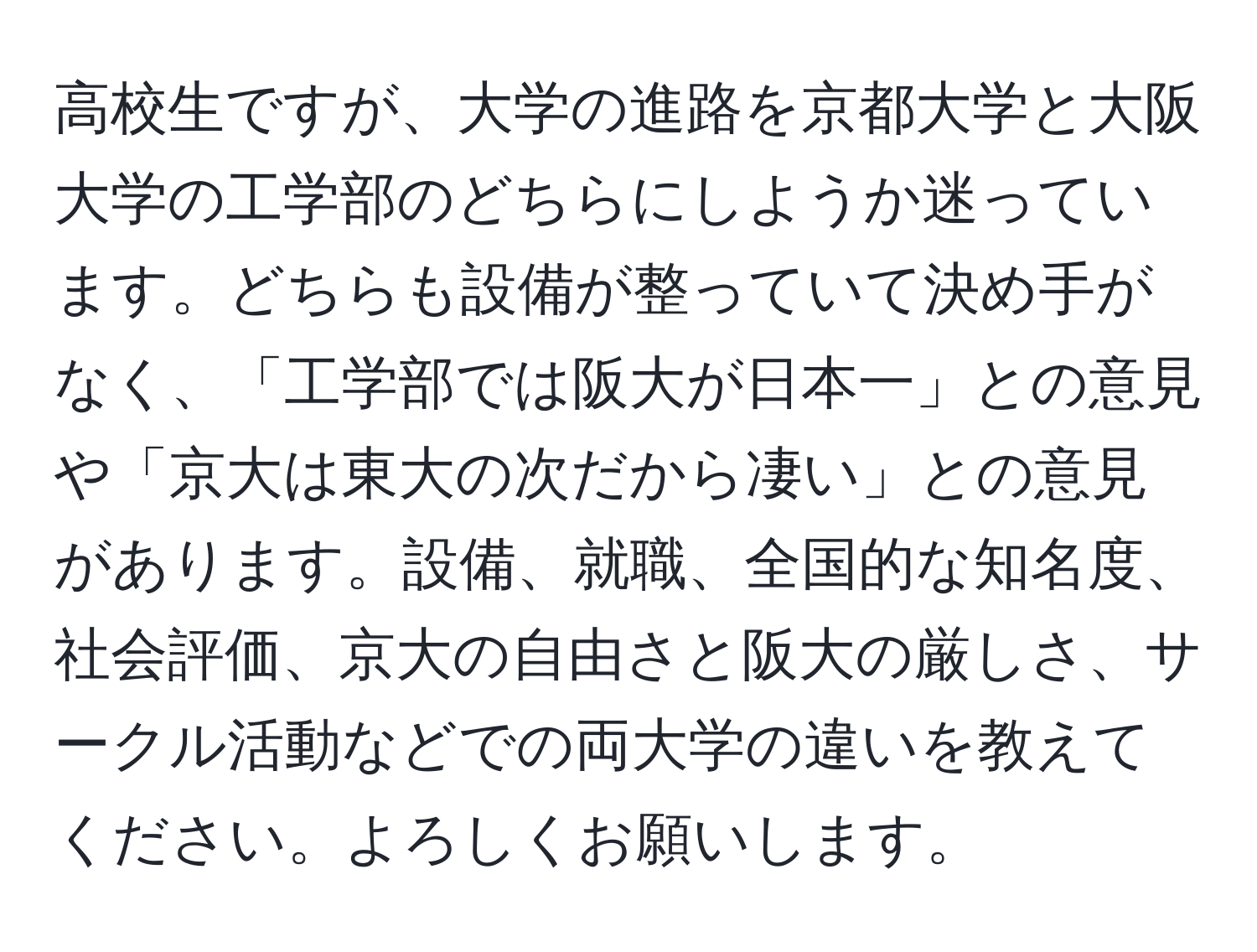 高校生ですが、大学の進路を京都大学と大阪大学の工学部のどちらにしようか迷っています。どちらも設備が整っていて決め手がなく、「工学部では阪大が日本一」との意見や「京大は東大の次だから凄い」との意見があります。設備、就職、全国的な知名度、社会評価、京大の自由さと阪大の厳しさ、サークル活動などでの両大学の違いを教えてください。よろしくお願いします。