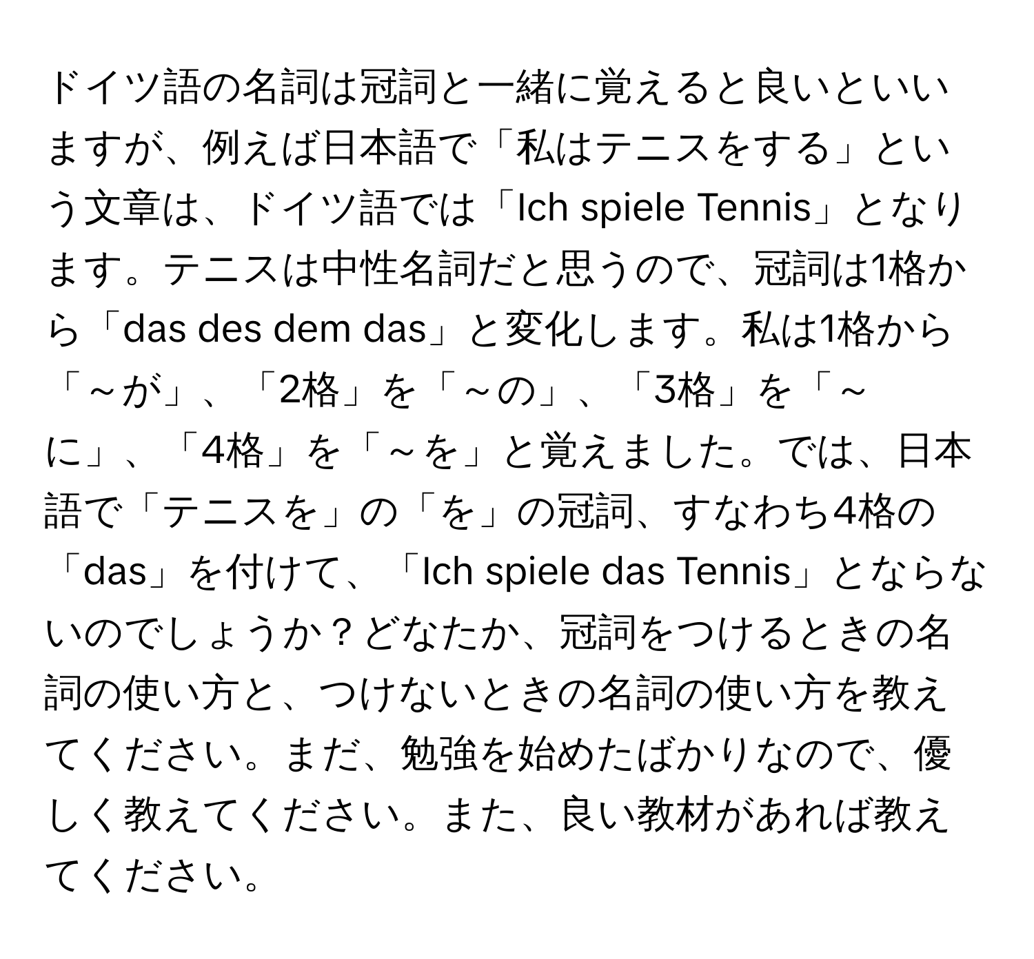 ドイツ語の名詞は冠詞と一緒に覚えると良いといいますが、例えば日本語で「私はテニスをする」という文章は、ドイツ語では「Ich spiele Tennis」となります。テニスは中性名詞だと思うので、冠詞は1格から「das des dem das」と変化します。私は1格から「～が」、「2格」を「～の」、「3格」を「～に」、「4格」を「～を」と覚えました。では、日本語で「テニスを」の「を」の冠詞、すなわち4格の「das」を付けて、「Ich spiele das Tennis」とならないのでしょうか？どなたか、冠詞をつけるときの名詞の使い方と、つけないときの名詞の使い方を教えてください。まだ、勉強を始めたばかりなので、優しく教えてください。また、良い教材があれば教えてください。