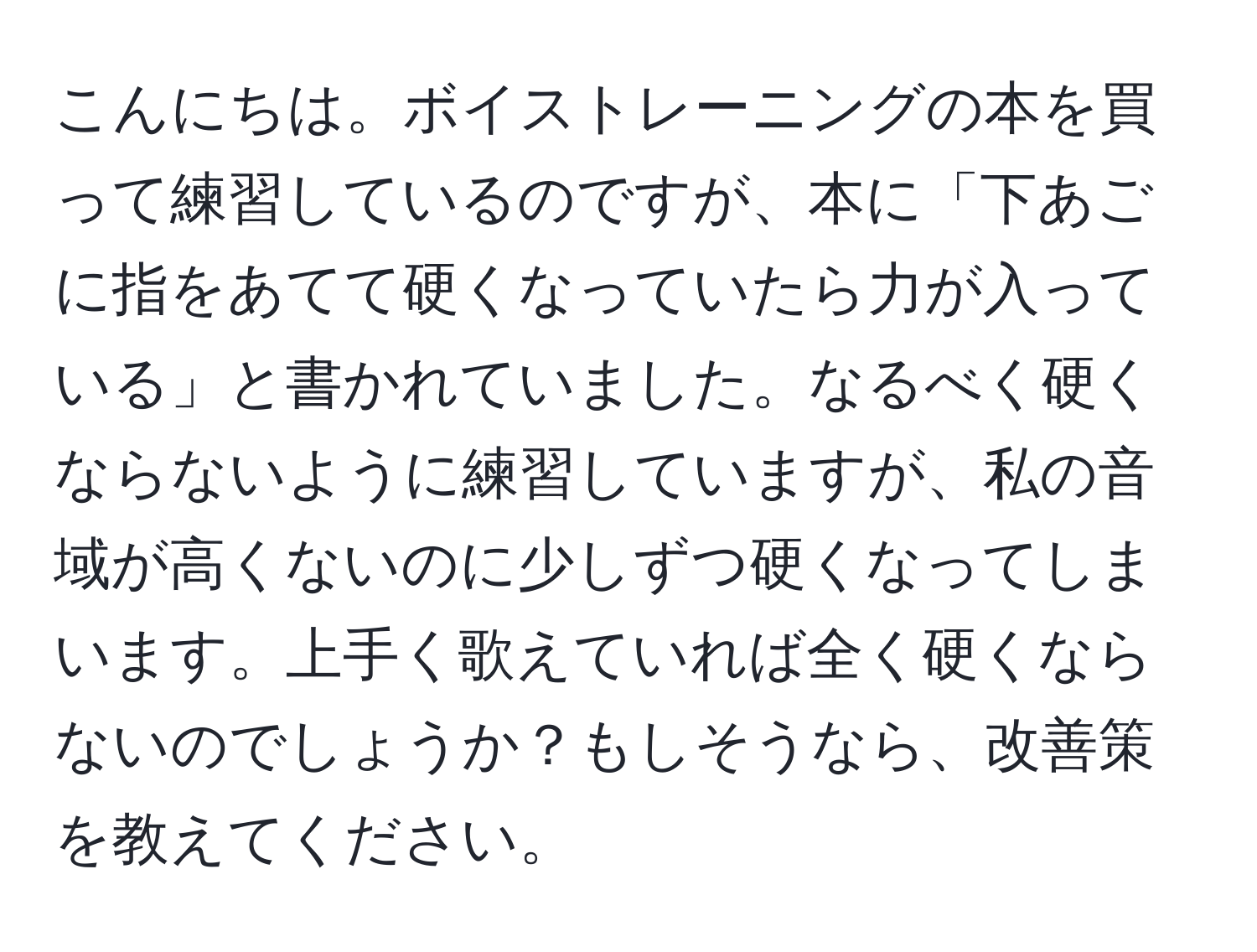 こんにちは。ボイストレーニングの本を買って練習しているのですが、本に「下あごに指をあてて硬くなっていたら力が入っている」と書かれていました。なるべく硬くならないように練習していますが、私の音域が高くないのに少しずつ硬くなってしまいます。上手く歌えていれば全く硬くならないのでしょうか？もしそうなら、改善策を教えてください。