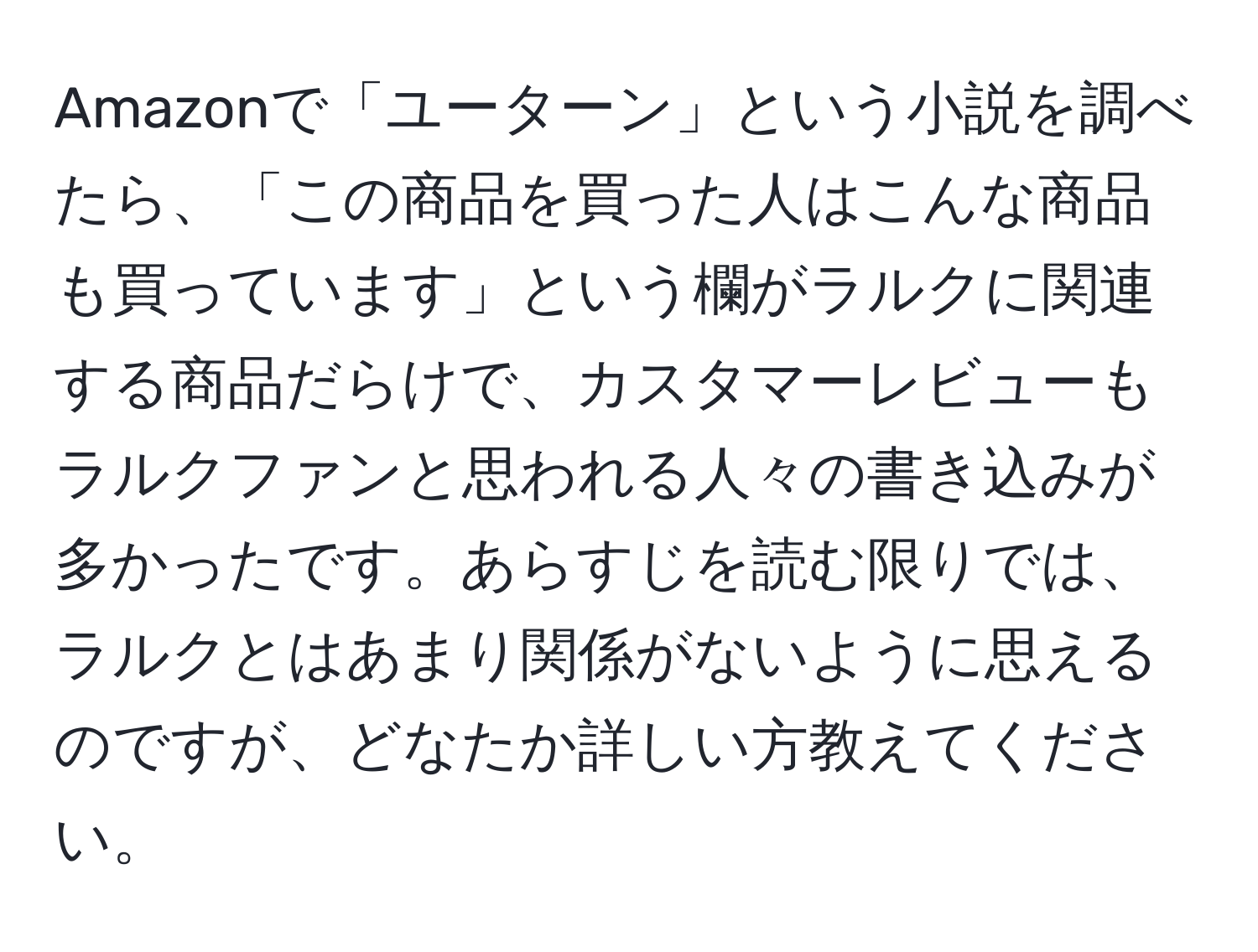 Amazonで「ユーターン」という小説を調べたら、「この商品を買った人はこんな商品も買っています」という欄がラルクに関連する商品だらけで、カスタマーレビューもラルクファンと思われる人々の書き込みが多かったです。あらすじを読む限りでは、ラルクとはあまり関係がないように思えるのですが、どなたか詳しい方教えてください。