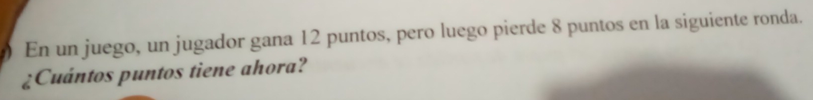 En un juego, un jugador gana 12 puntos, pero luego pierde 8 puntos en la siguiente ronda. 
¿Cuántos puntos tiene ahora?