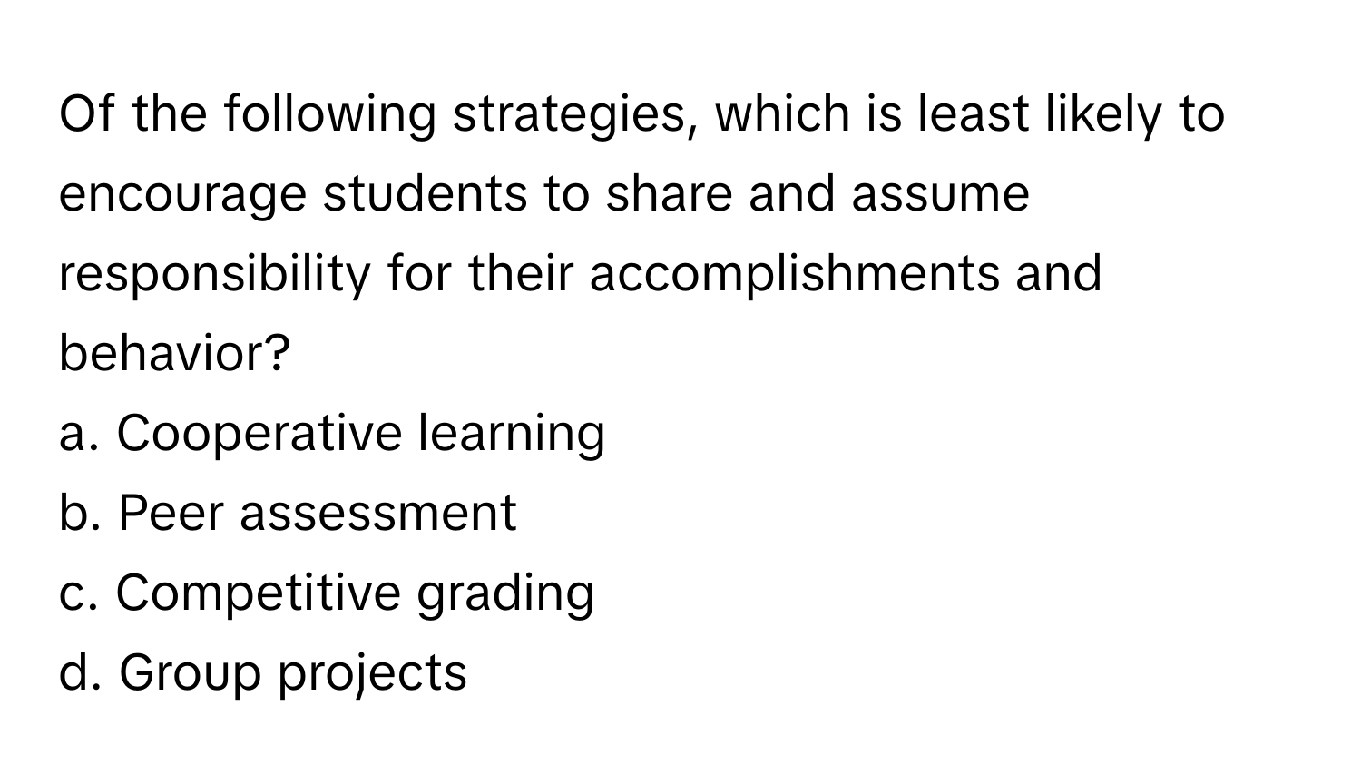 Of the following strategies, which is least likely to encourage students to share and assume responsibility for their accomplishments and behavior?

a. Cooperative learning 
b. Peer assessment 
c. Competitive grading 
d. Group projects