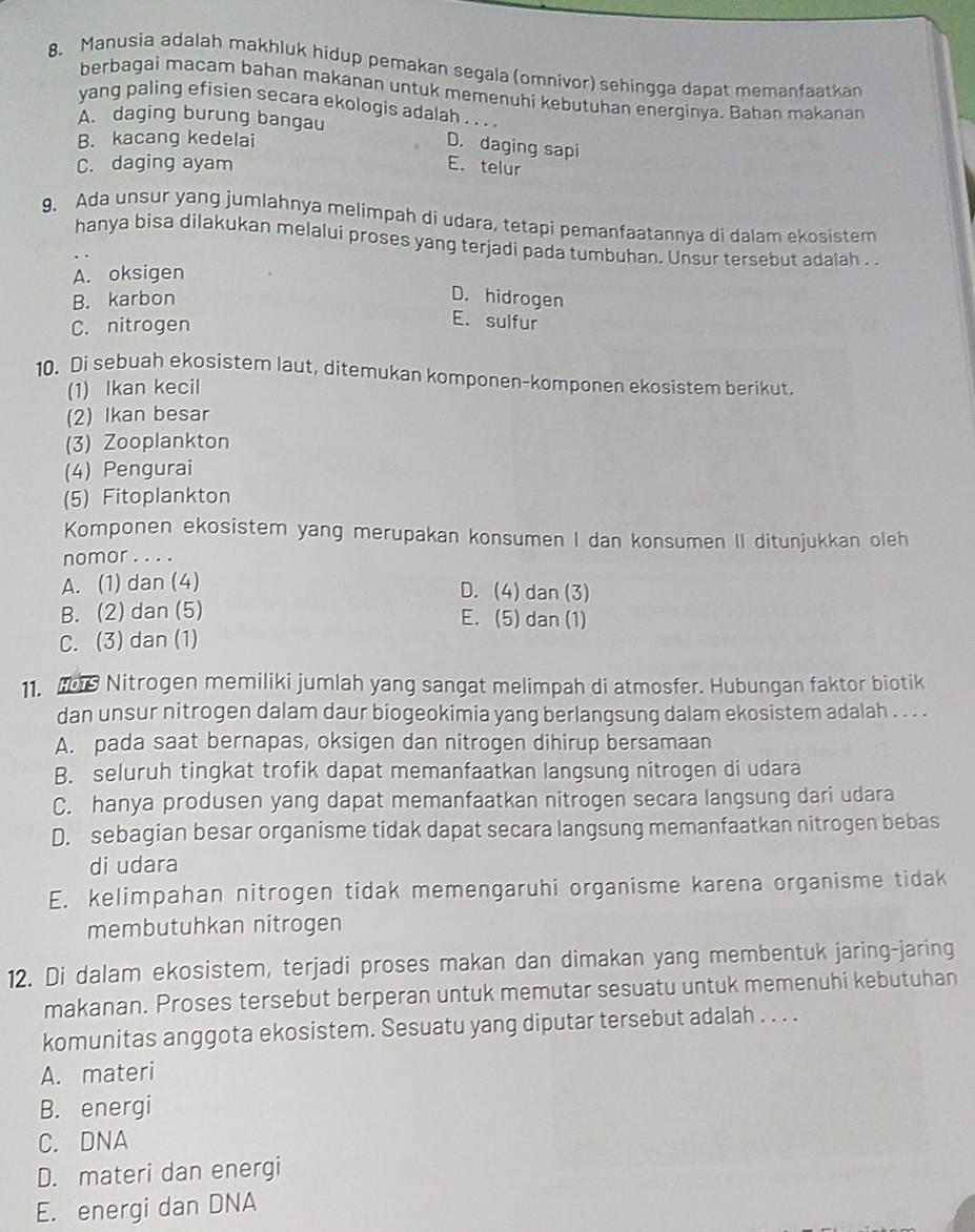 Manusia adalah makhluk hidup pemakan segala (omnivor) sehingga dapat memanfaatkan
berbagai macam bahan makanan untuk memenuhi kebutuhan energinya. Bahan makanan
yang paling efisien secara ekologis adalah . . . .
A. daging burung bangau
B. kacang kedelai
D. daging sapi
C. daging ayam E. telur
9. Ada unsur yang jumlahnya melimpah di udara, tetapi pemanfaatannya di dalam ekosistem
hanya bisa dilakukan melalui proses yang terjadi pada tumbuhan. Unsur tersebut adalah ..
A. oksigen
B. karbon
D. hidrogen
C. nitrogen
E. sulfur
10. Di sebuah ekosistem laut, ditemukan komponen-komponen ekosistem berikut.
(1) Ikan kecil
(2) Ikan besar
(3) Zooplankton
(4) Pengurai
(5) Fitoplankton
Komponen ekosistem yang merupakan konsumen I dan konsumen II ditunjukkan oleh
nomor .. ..
A. (1) dan (4) D. (4) dan (3)
B. (2) dan (5) E. (5) dan (1)
C. (3) dan (1)
11. Hs Nitrogen memiliki jumlah yang sangat melimpah di atmosfer. Hubungan faktor biotik
dan unsur nitrogen dalam daur biogeokimia yang berlangsung dalam ekosistem adalah . . . .
A. pada saat bernapas, oksigen dan nitrogen dihirup bersamaan
B. seluruh tingkat trofik dapat memanfaatkan langsung nitrogen di udara
C. hanya produsen yang dapat memanfaatkan nitrogen secara langsung dari udara
D. sebagian besar organisme tidak dapat secara langsung memanfaatkan nitrogen bebas
di udara
E. kelimpahan nitrogen tidak memengaruhi organisme karena organisme tidak
membutuhkan nitrogen
12. Di dalam ekosistem, terjadi proses makan dan dimakan yang membentuk jaring-jaring
makanan. Proses tersebut berperan untuk memutar sesuatu untuk memenuhi kebutuhan
komunitas anggota ekosistem. Sesuatu yang diputar tersebut adalah . . . .
A. materi
B. energi
C. DNA
D. materi dan energi
E. energi dan DNA