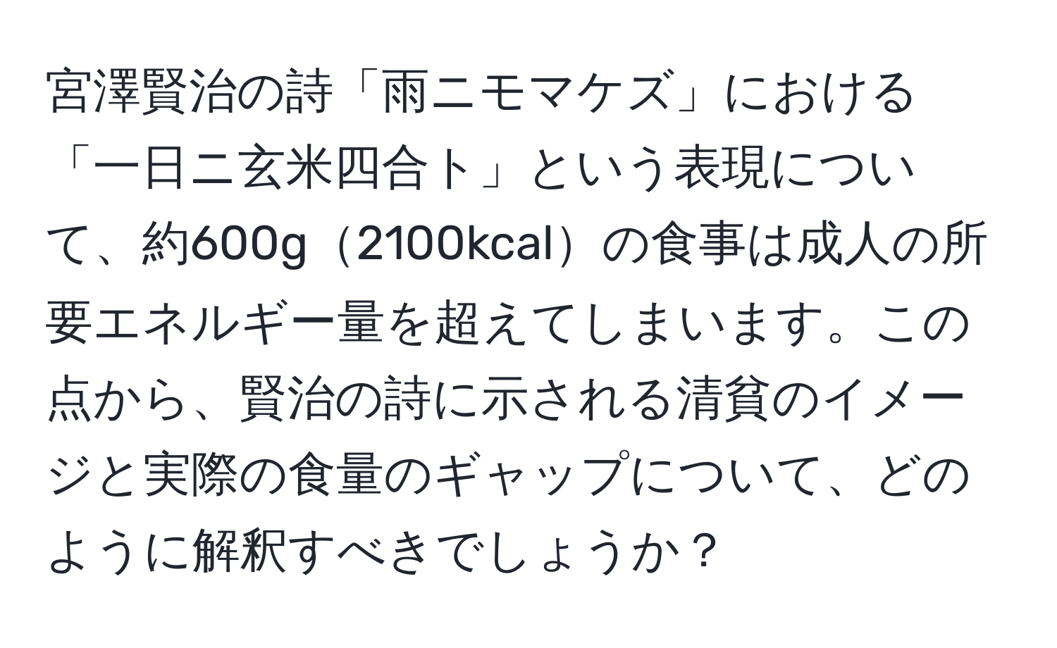 宮澤賢治の詩「雨ニモマケズ」における「一日ニ玄米四合ト」という表現について、約600g2100kcalの食事は成人の所要エネルギー量を超えてしまいます。この点から、賢治の詩に示される清貧のイメージと実際の食量のギャップについて、どのように解釈すべきでしょうか？