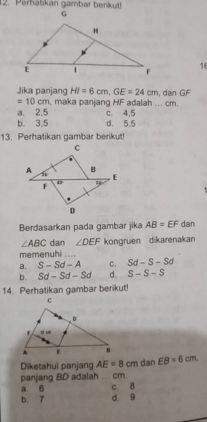 Perhatikan gambar berikut!
16
Jika panjang HI=6cm,GE=24cm , dan GF
=10cm , maka panjang HF adalah ... cm.
a. 2,5 c. 4,5
b. 3,5 d. 5,5
13. Perhatikan gambar berikut!
1
Berdasarkan pada gambar jika AB=EF dan
∠ ABC dan ∠ DEF kongruen dikarenakan
memenuhi ....
a, S-Sd-A C. Sd-S-Sd
b. Sd-Sd-Sd d. S-S-S
14. Perhatikan gambar berikut!
Diketahui panjang AE=8cm dan EB=6cm,
panjang BD adalah ... cm.
a. 6 c. 8
b. 7 d. 9