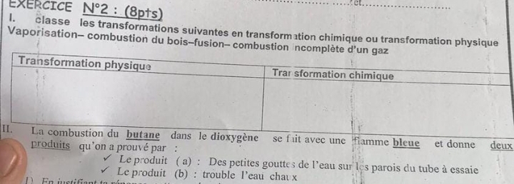 EXERCICE _ N°2 :(8pts) 
I. classe les transformations suivantes en transformation chimique ou transformation physique 
Vaporisation- combustion du bois-fusion- combus 
Iune flamme bleue et donne deux 
produits qu’on a prouvé par : 
Le produit ( a) : Des petites gouttes de l’eau sur les parois du tube à essaie 
Le produit (b) : trouble l’eau chav x