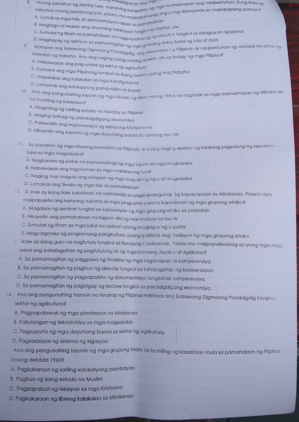 imbestigahan ang mga .
8. Noong panahon ng Martial Law, maraming karapatan ng mga mamamayan ang naapektuhan. Kung ikaw ay
nabuhay noong panahong iyon, paano me maipapahayag ang iyong damdamin sa mapayapang paraan?
A. Sumali sa mga rally at demonstrasyon laban sa pamahalaar
B. Magtago at iwasan ang anumang talakayan tungkol sa Martial Law
C. Sumulat ng liham sa pamahalaan na nagpapahayag ng saloobin tungkol sa kalagayan ng bansa
D. Maghayag ng opinyon sa pamamagitan ng mga gawaing sining tulad ng tula at dula
9. Matapos ang Ikalawang Digmaang Pandaigdia, ang ekonomiya r.g Pilipinas ay naapektuhan ng mataas na antas ng
kawalan ng trabaho. Ano ang naging pangunahing epekto nito sa buhay ng mga Pilipino?
A. Nabawasan ang pag-unlad ng sektor ng agrikultura
B. Dumami ang mga Pilipinong lumipat sa ibang bansa upang maç trabaha
C. Napalakas ang kalakalan sa mga karatig-bansa
D. Lumawak ang edukasyong pampubliko sa bansa
10. Ano ang pangunahing layunin ng mga kilusan na Moro nocng 196)s na nagtulak sa mga mamamayan ng Mindan ao
na humiling ng kalayaan?
A. Magtatag ng sariling estado na hiwalay sa Pilipinas
B. Maging bahagi ng pandaigdigang ekonomiya
C. Palawakin ang impluwensiya ng relihiyong Kristiyanismo
D. Hikayatin ang suporta ng mga dayuhang bansa sa kanilang lay⊥nin
11. Sa panahon ng mga kilusang komunista sa Pilipinas, ano ang naging epekto ng kanilang pagsulong ng reporma 
lupa sa mga magsasaka?
A. Nagkaroon ng patas na pamamahagi ng mga lupcin sa mga magsasaka
B. Nabawasan ang kagutuman sa mga malalayong lugar
C. Naging mas magulo ang relasyon ng mga may-aring lupa at magsasaka
D. Lumakas ang tiwaia ng mga tao sa pamahalaan
12. Si Jose ay isang lider kabataan na naniniwala sa pagpapalaganap ng kapayapaan sa Mindanao. Paano niya
maipapakita ang kanyang suporta sa mga programa para sa kapakanan ng mga grupong etniko?
A. Magdaos ng seminar tungkol sa kasaysayan ng mga grupong etniko sa paaralan
B. Hikayatin ang pamahalaan na bigyan sila ng mas mataas na buvis
C. Sumulat ng liham sa mga lokal na opisyal upang magbigay ng su porta
D. Mag-organisa ng programang pangkultura upang ipakila|a ang radisyon ng mga grupong etniko
3. Ikaw ay isang guro na nagtuturo tungkol sa Bandung Conference. Paano mo maipapaliwanag sa iyong mga mag
aaral ang kahalagahan ng pagtutulungan ng mga bansang Asyano at Aprikano?
A. Sa pamamagitan ng paggawa ng timeline ng mga kaganapan a kumperensiya
B. Sa pamamagitan ng pagbuo ng debate tungkol sa kahalagahan ng kooperasyon
C. Sa pamamagitan ng pagpapakita ng dokumentaryo tungkol sa