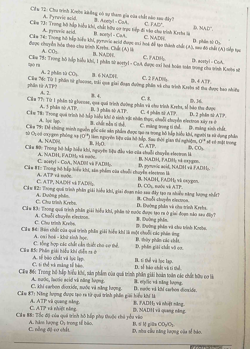 Chu trình Krebs không có sự tham gia của chất nào sau đây?
A. Pyruvic acid. B. Acetyl - CoA. C. FAD⁺. D. NAD*.
Câu 73: Trong hô hấp hiểu khí, chất hữu cơ trực tiếp đi vào chu trình Krebs là
A. pyruvic acid. B. acetyl - CoA. C. NADH. D. phân tử O_2.
Câu 74: Trong hô hấp hiểu khí, pyruvic acid được oxi hoá đề tạo thành chất (A), sau đó chất (A) tiếp tục
được chuyền hóa theo chu trình Krebs. Chất (A) là
A. CO_2. B. NADH. C. FADH₂. D. acetyl - CoA.
Câu 75: Trong hô hấp hiểu khí, 1 phân tử acetyl - CoA được oxi hoá hoàn toàn trong chu trình Krebs sẽ
tạo ra
A. 2 phân tử CO_2. B. 6 NADH. C. 2 FADH₂. D. 4 ATP.
Câu 76: Từ 1 phân từ glucose, trải qua giai đoạn đường phân và chu trình Krebs sẽ thu được bao nhiêu
phân tử ATI ??
A. 2. B. 4. C. 8. D. 36.
Câu 77: Từ 1 phân tử glucose, qua quá trình đường phân và chu trình Krebs, tế bào thu được
A. 5 phân tử ATP. B. 3 phân tử ATP. C. 4 phân tử ATP. D. 2 phân tử ATP.
Câu 78: Trong quá trình hô hấp hiểu khí ở sinh vật nhân thực, chuỗi chuyền electron xảy ra ở
A. lục lạp. B. chất nền ti thể. C. màng trong ti thể. D. màng sinh chất.
Câu 79: Đề chứng minh nguồn gốc các sản phẩm được tạo ra trong hô hấp hiểu khí, người ta sử dụng phân
tử O_2 có oxygen phóng xạ (O^(18) () làm nguyên liệu của hô hấp. Sau thời gian thí nghiệm, O^(18) sẽ có mặt trong
A. NADH. B. H₂O. C. ATP. D. CO_2.
Câu 80: Trong hô hấp hiếu khí, nguyên liệu đầu vào của chuỗi chuyền electron là
A. NADH, FADH₂ và nước. B. NADH, FADH₂ và oxygen.
C. acetyl - CoA, NADH và FADH₂. D. pyruvic acid, NADH và FADH₂.
Câu 81: Trong hô hấp hiếu khí, sản phẩm của chuỗi chuyền electron là
A. ATP và nước. B. NADH, FADH₂ và oxygen.
C. ATP, NADH và FADH₂. D. CO_2, nước và ATP.
Câu 82: Trong quá trình phân giải hiểu khí, giai đoạn nào sau đây tạo ra nhiều năng lượng nhất?
A. Đường phân. B. Chuỗi chuyền electron.
C. Chu trình Krebs. D. Đường phân và chu trình Krebs.
Câu 83: Trong quá trình phân giải hiểu khí, phân tử nước được tạo ra ở giai đoạn nào sau đây?
A. Chuỗi chuyền electron. B. Đường phân.
C. Chu trình Krebs. D. Đường phân và chu trình Krebs.
Câu 84: Bản chất của quá trình phân giải hiếu khí là một chuỗi các phản ứng
A. oxi hoá - khử sinh học. B. thủy phân các chất.
C. tổng hợp các chất cần thiết cho cơ thể. D. phân giải chất vô cơ.
*  Câu 85: Phân giải hiếu khí diễn ra ở
A. tế bào chất và lục lạp. B. ti thể và lục lạp.
C. ti thể và màng tế bào. D. tế bào chất và ti thể.
Câu 86: Trong hô hấp hiểu khí, sản phẩm của quá trình phân giải hoàn toàn các chất hữu cơ là
A. nước, lactic acid và năng lượng. B. etylic và năng lượng.
C. khí carbon dioxide, nước và năng lượng. D. nước và khí carbon dioxide.
Câu 87: Năng lượng được tạo ra từ quá trình phân giải hiếu khí là
A. ATP và quang năng. B. FADH₂ và nhiệt năng.
C. ATP và nhiệt năng. D. NADH và quang năng.
Câu 88: Tốc độ của quá trình hô hấp phụ thuộc chủ yếu vào
A. hàm lượng O_2 trong tế bào. B. tỉ lệ giữa CO_2/O_2.
C. nồng độ cơ chất. D. nhu cầu năng lượng của tế bào.