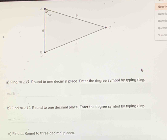 Questi
Questi
Questic
Questi
Summ
a) Find m∠ B. Round to one decimal place. Enter the degree symbol by typing deg.
m∠ B=
b) Find m∠ C. Round to one decimal place. Enter the degree symbol by typing deg.
m∠ C=
c) Find α. Round to three decimal places.