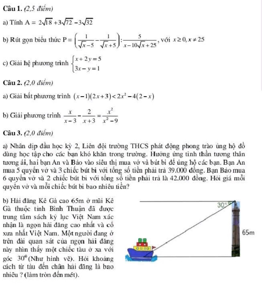 (2,5 điểm)
a) Tính A=2sqrt(18)+3sqrt(72)-3sqrt(32)
b) Rút gọn biểu thức P=( 1/sqrt(x)-5 - 1/sqrt(x)+5 ): 5/x-10sqrt(x)+25  , với x≥ 0,x!= 25
c) Giải hệ phương trình beginarrayl x+2y=5 3x-y=1endarray.
Câu 2. (2,0 điểm)
a) Giải bất phương trình (x-1)(2x+3)<2x^2-4(2-x)
b) Giải phương trình  x/x-3 - 2/x+3 = x^2/x^2-9 
Câu 3. (2,0 điểm)
a) Nhân dịp đầu học kỳ 2, Liên đội trường THCS phát động phong trào ủng hộ đồ
dùng học tập cho các bạn khó khăn trong trường. Hưởng ứng tinh thần tương thân
tương ái, hai bạn An và Bảo vào siêu thị mua vở và bút bi đề ủng hộ các bạn. Bạn An
mua 5 quyển vở và 3 chiếc bút bi với tổng số tiền phải trả 39.000 đồng. Bạn Bảo mua
6 quyển vở và 2 chiếc bút bi với tổng số tiền phải trả là 42.000 đồng. Hỏi giá mỗi
quyền vở và mỗi chiếc bút bi bao nhiêu tiền?
b) Hải đăng Kê Gà cao 65m ở mũi Kê
Gà thuộc tỉnh Bình Thuận đã được
trung tâm sách kỷ lục Việt Nam xác
nhận là ngọn hải đăng cao nhất và cổ
xưa nhất Việt Nam. Một người đang ở
trên đài quan sát của ngọn hải đăng
này nhìn thầy một chiếc tàu ở xa với
góc 30° (Như hình vẽ). Hỏi khoảng
cách từ tàu đến chân hải đăng là bao
nhiêu ? (làm tròn đến mét).