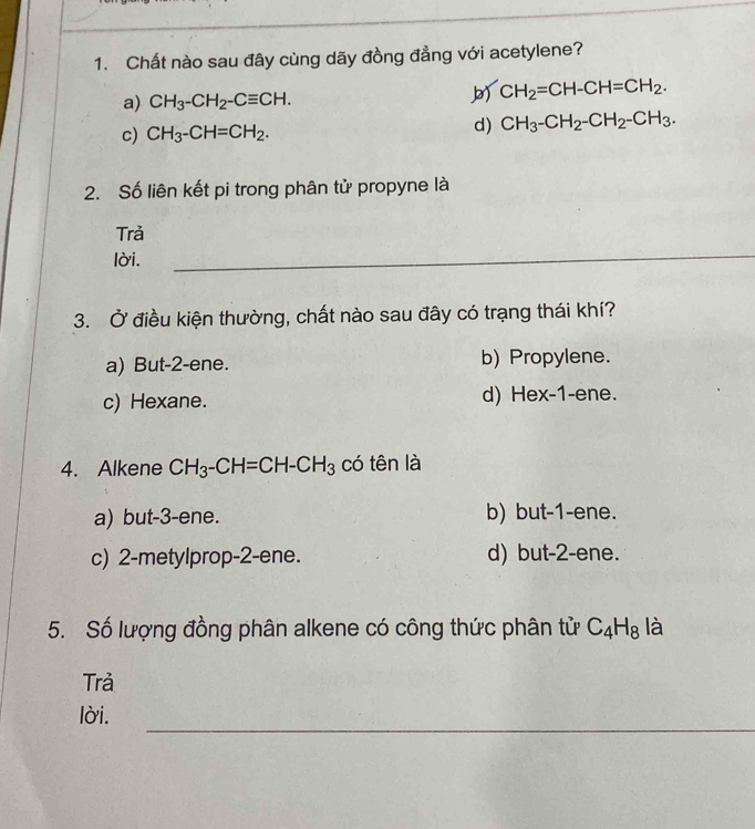 Chất nào sau đây cùng dãy đồng đẳng với acetylene?
a) CH_3-CH_2-Cequiv CH. CH_2=CH-CH=CH_2.
c) CH_3-CH=CH_2.
d) CH_3-CH_2-CH_2-CH_3. 
2. Số liên kết pi trong phân tử propyne là
Trả
lời.
_
3. Ở điều kiện thường, chất nào sau đây có trạng thái khí?
a) But -2 -ene. b) Propylene.
c) Hexane. d) Hex-1 -ene.
4. Alkene CH_3-CH=CH-CH_3 có tên là
a) but -3 -ene. b) but -1 -ene.
c) 2 -metylprop -2 -ene. d) but -2 -ene.
5. Số lượng đồng phân alkene có công thức phân tử C_4H_8 là
Trả
_
lời.